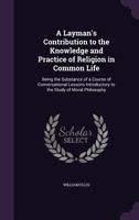 A Layman's Contribution to the Knowledge and Practice of Religion in Common Life: Being the Substance of a Course of Conversational Lessons Introductory to the Study of Moral Philosophy 1146824599 Book Cover