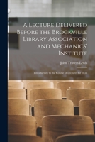 A Lecture Delivered Before the Brockville Library Association and Mechanics' Institute [microform]: Introductory to the Course of Lectures for 1855 101522802X Book Cover