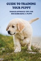 Guide To Training Your Puppy: Trainer-Approved Tips For Housebreaking A Puppy: How To House-Train Your Dog Or Puppy B09BY88N8J Book Cover