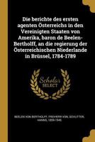 Die Berichte Des Ersten Agenten �sterreichs in Den Vereinigten Staaten Von Amerika, Baron de Beelen-Bertholff, an Die Regierung Der �sterreichischen Niederlande in Br�ssel, 1784-1789 (Classic Reprint) 0274603896 Book Cover