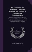 An Account of the Ministers, Lecturers, Masters, and Fellows of Colleges and Schoolmasters: Who Were Ejected or Silenced After the Restoration in ... to Posterity the Memory of Their Nam 102224812X Book Cover