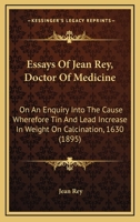 Essays Of Jean Rey, Doctor Of Medicine: On An Enquiry Into The Cause Wherefore Tin And Lead Increase In Weight On Calcination, 1630 1164636936 Book Cover