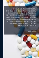 The book of prescriptions, containing 3000 prescriptions, collected from the practice of the most eminent physicians and surgeons, English, French, ... medica, lists of the doses of all offici 1177724480 Book Cover