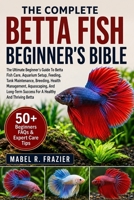THE COMPLETE BETTA FISH BEGINNER'S BIBLE: The Ultimate Beginner’s Guide To Betta Fish Care, Aquarium Setup, Feeding, Tank Maintenance, Breeding, ... Success For A Healthy And Thriving Betta B0H2SWTZCR Book Cover