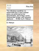 The ridiculous courtship: or, reasonable fool. A new musical piece, as performed at the amphitheatre, and ambigu comic, Westminster-bridge, with universal applause. ... Written by B. Walwyn. 1170817904 Book Cover