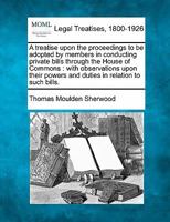 A treatise upon the proceedings to be adopted by members in conducting private bills through the House of Commons: with observations upon their powers and duties in relation to such bills. 1240058225 Book Cover