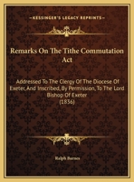 Remarks On The Tithe Commutation Act: Addressed To The Clergy Of The Diocese Of Exeter, And Inscribed, By Permission, To The Lord Bishop Of Exeter 1104373610 Book Cover