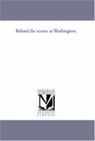 Behind the scenes in Washington (Politics and people: the ordeal of self-government in America) 1425561225 Book Cover