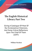 The English Historical Library Part Two: Giving A Catalogue Of Most Of Our Ecclesiastical Historians, And Some Critical Reflections Upon The Chief Of Them 054872704X Book Cover