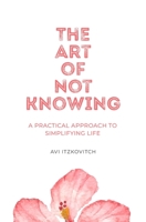 The Art of Not Knowing: A Practical Approach to Simplifying Life B0BHLDMJY1 Book Cover