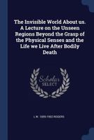 The Invisible World about Us. a Lecture on the Unseen Regions Beyond the Grasp of the Physical Senses and the Life We Live After Bodily Death 137683667X Book Cover