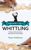 Intermediate Guide to Whittling: 15 Secrets Wood Carvers Should Know to Get Better 1951035968 Book Cover