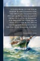 A Guide Book to the Local Marine Board Examination. the Ordinary Examination. [With] the Requisite Elements from the Nautical Almanac for 1865, for the Exercises in Ainsley's Guide Book. [With] the Re 1144799244 Book Cover