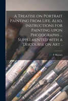 A Treatise on Portrait Painting From Life. Also, Instructions for Painting Upon Photographs ... Supplemented With a Discourse on Art .. 101467137X Book Cover