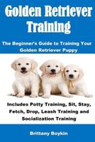 Golden Retriever Training: The Beginner's Guide to Training Your Golden Retriever Puppy: Includes Potty Training, Sit, Stay, Fetch, Drop, Leash Training and Socialization Training 1543224725 Book Cover