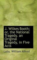 J. Wilkes Booth, or the National Tragedy: An Original Tragedy, in Five Acts 1022116215 Book Cover