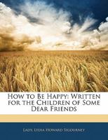 How To Be Happy: Written For The Children Of Some Dear Friends 1377375838 Book Cover