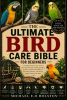THE ULTIMATE BIRD CARE BIBLE FOR BEGINNERS: A Complete Step-by-Step Guide to Choosing, Housing, Feeding, Breeding, Training, Understanding Behavior, ... and Raising Happy, Healthy Pet Birds B0HKF7M43J Book Cover