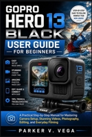 GOPRO HERO 13 BLACK USER GUIDE FOR BEGINNERS: A Practical Step-by-Step Manual for Mastering Camera Setup, Stunning Videos, Photography, Editing, and Everyday Filming B0HCHZH3L5 Book Cover
