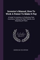 Inventor's Manual, How To Work A Patent To Make It Pay: A Guide To Inventors, In Perfecting Their Inventions, Taking Out Their Patents, And Disposing Of Them 1018828567 Book Cover