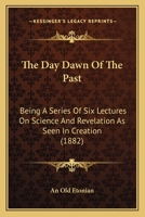 The Day Dawn Of The Past: Being A Series Of Six Lectures On Science And Revelation As Seen In Creation 1437293301 Book Cover