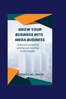GROW YOUR BUSINESS INTO MEGA BUSINESS: Methodical process for growing your business to new heights. B0CQXQ4NST Book Cover