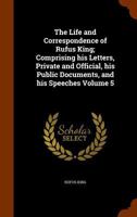 The Life And Correspondence Of Rufus King: Comprising His Letters, Private And Official, His Public Documents, And His Speeches; Volume 5 1356056148 Book Cover