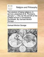 The wisdom of being religious. A sermon, preached at St. Thomas's, January 1, 1763, for the benefit of the Charity-school in Gravel-lane, Southwark. By Samuel Morton Savage. ... 1171154747 Book Cover