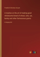 A treatise on the art of making good wholesome bread of wheat, oats, rye, barley and other farinaceous grains: in large print 3368371509 Book Cover