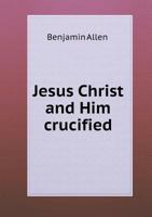 Jesus Christ, and Him crucified: being a view of the Trinity, the divinity of Christ, the atonement, and the character and influences of the Holy ... of texts used by Magee, Simpson, and Jones 1346812519 Book Cover