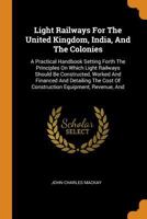 Light Railways for the United Kingdom, India, and the Colonies: A Practical Handbook Setting Forth the Principles on which Light Railways should be Constructed, Worked and Financed and detailing the C 1016621574 Book Cover