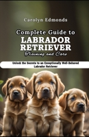 Complete Guide to Labrador Retriever Training and Care: Unlock the Secrets to an Exceptionally Well-Behaved Labrador Retriever B0CVNJRJQZ Book Cover