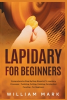 Lapidary for Beginners : Comprehensive Step by Step Blueprint to Lapidary Processes - Tumbling, Cutting, Cabbing, Carving, and Faceting for Beginners 1951737903 Book Cover
