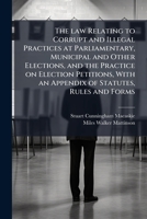 The law relating to corrupt and illegal practices at Parliamentary, municipal and other elections, and the practice on election petitions, with an appendix of statutes, rules and forms 1177941430 Book Cover