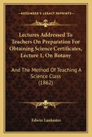 Lectures Addressed To Teachers On Preparation For Obtaining Science Certificates, Lecture 1, On Botany: And The Method Of Teaching A Science Class 1164839985 Book Cover