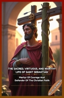 THE SACRED, VIRTUOUS, AND WORTHY LIFE OF SAINT SEBASTIAN: Martyr Of Courage And Defender Of The Christian Faith B0GPXTGQ11 Book Cover
