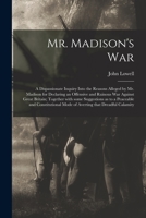 Mr. Madison's War. A Dispassionate Inquiry Into The Reasons Alleged By Mr. Madison For Declaring An Offensive And Ruinous War Against Great Britain, By A New-england Farmer [j. Lowell].... 1274911826 Book Cover