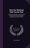 How Our National Debt Can Be Paid: The Wealth, Resources, and Power of the People of the United States, Issued by Jay Cooke, Volume 1 1175935913 Book Cover