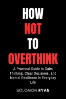 How Not To Overthink: A Practical Guide to Calm Thinking, Clear Decisions, and Mental Resilience in Everyday Life B0GMN3X96T Book Cover