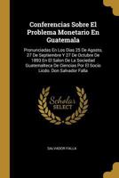 Conferencias Sobre El Problema Monetario En Guatemala: Pronunciadas En Los Dias 25 De Agosto, 27 De Septiembre Y 27 De Octubre De 1893 En El Salon De La Sociedad Guatemalteca De Ciencias Por El Socio  128616446X Book Cover