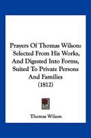 Prayers Of Thomas Wilson: Selected From His Works, And Digested Into Forms, Suited To Private Persons And Families 1120680875 Book Cover
