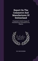 Report On The Commerce And Manufactures Of Switzerland: Presented To Both Houses Of Parliament By Command Of His Majesty 1340917556 Book Cover