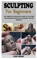 SCULPTING FOR BEGINNERS: The Complete Step-By-Step Guide To Sculpting For Beginners With Tips, Techniques And Diy Projects B0939M9NSR Book Cover