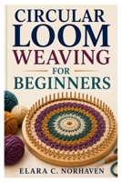 CIRCULAR LOOM WEAVING FOR BEGINNERS: A Step-By-Step Guide To Beautiful Projects, Essential Techniques, And Creative Designs B0HBL6D4BT Book Cover