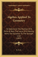 Algebra Applied To Geometry: To Determine The Position Of A Point At Rest, The Locus Of A Moving Point, The Equation To The Straight Line 1165305127 Book Cover