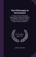 The Philosophy of Government: A Treatise On the Fundamental Characteristics of Man As Exhibited in His Relations to the State, and the Ultimate Form of Civil Government Certain to Result Therefrom 1358548420 Book Cover
