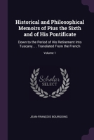 Historical and Philosophical Memoirs of Pius the Sixth and of His Pontificate: Down to the Period of His Retirement Into Tuscany. . . Translated From the French; Volume 1 1020724773 Book Cover