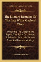 The literary remains of the late Willis Gaylord Clark. Including the Ollapodiana papers, The spirit of life, and a selection from his various prose and poetical writings 1177332736 Book Cover