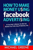 How to Make Money Using Facebook Advertising: How to Make Money Using Facebook Advertising: An Easy-Guide to Minimize the Work and Maximize Your Profits Using FB Marketing Tools 1505570751 Book Cover