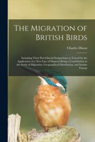 The Migration of British Birds, Including Their Post-Glacial Emigrations as Traced by the Application of a New Law of Disperal Being a Contribution to the Study of Migration, Geographical Distribution 1014798663 Book Cover